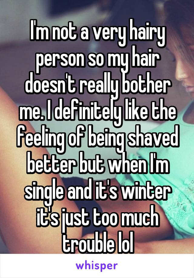 I'm not a very hairy person so my hair doesn't really bother me. I definitely like the feeling of being shaved better but when I'm single and it's winter it's just too much trouble lol