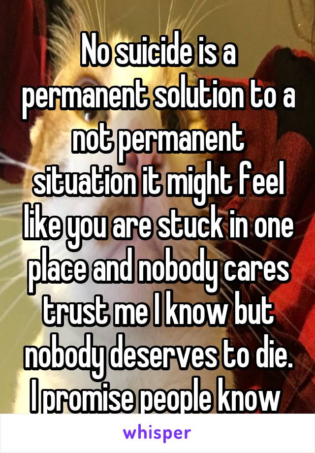 No suicide is a permanent solution to a not permanent situation it might feel like you are stuck in one place and nobody cares trust me I know but nobody deserves to die. I promise people know 