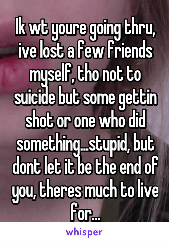 Ik wt youre going thru, ive lost a few friends myself, tho not to suicide but some gettin shot or one who did something...stupid, but dont let it be the end of you, theres much to live for...