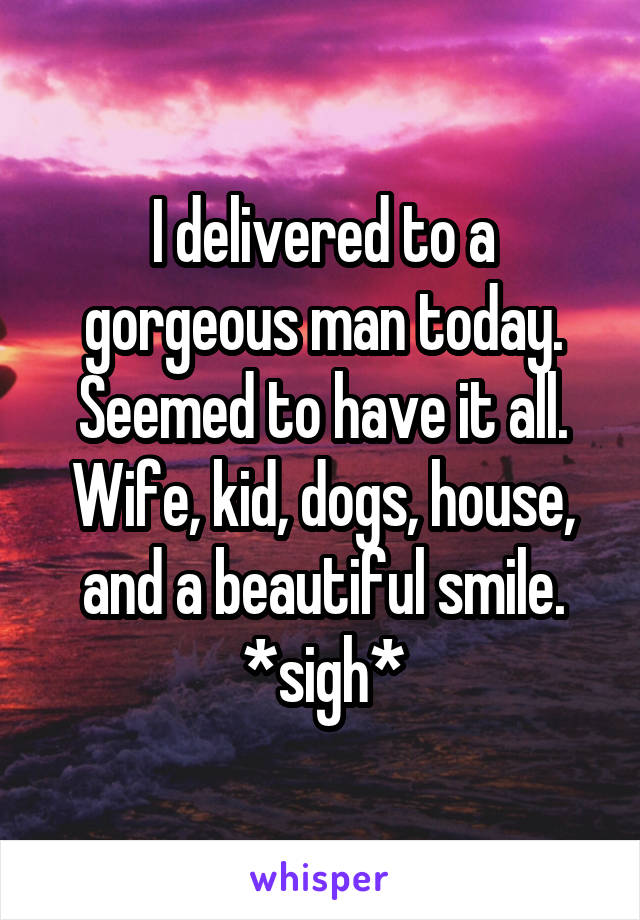 I delivered to a gorgeous man today. Seemed to have it all. Wife, kid, dogs, house, and a beautiful smile. *sigh*