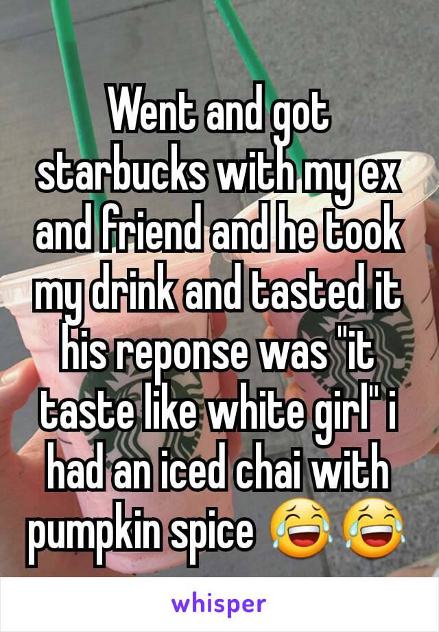 Went and got starbucks with my ex and friend and he took my drink and tasted it his reponse was "it taste like white girl" i had an iced chai with pumpkin spice 😂😂