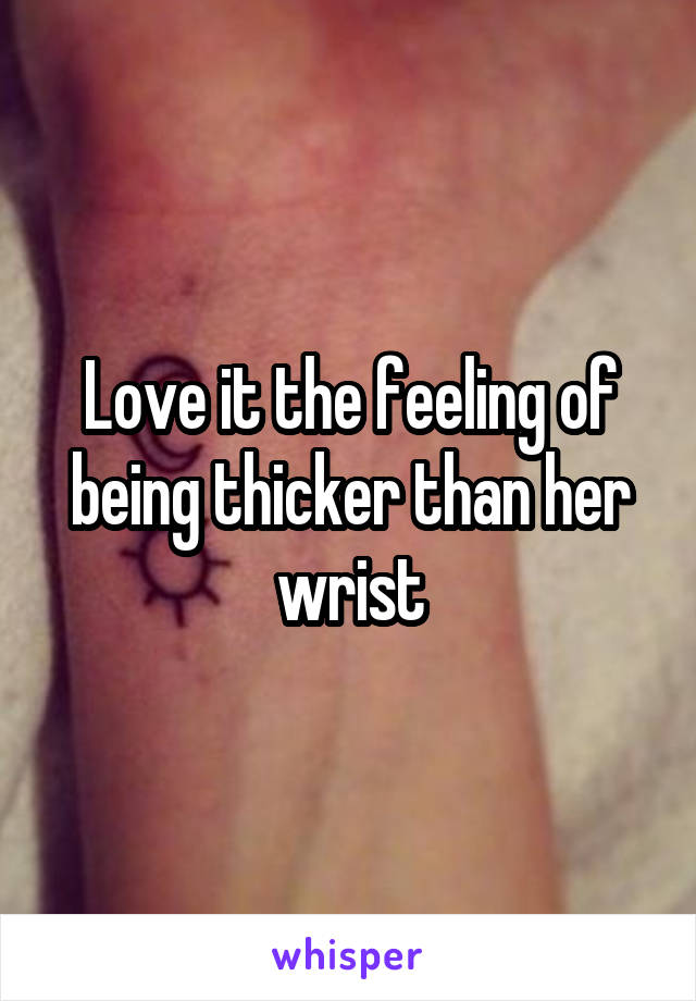 Love it the feeling of being thicker than her wrist