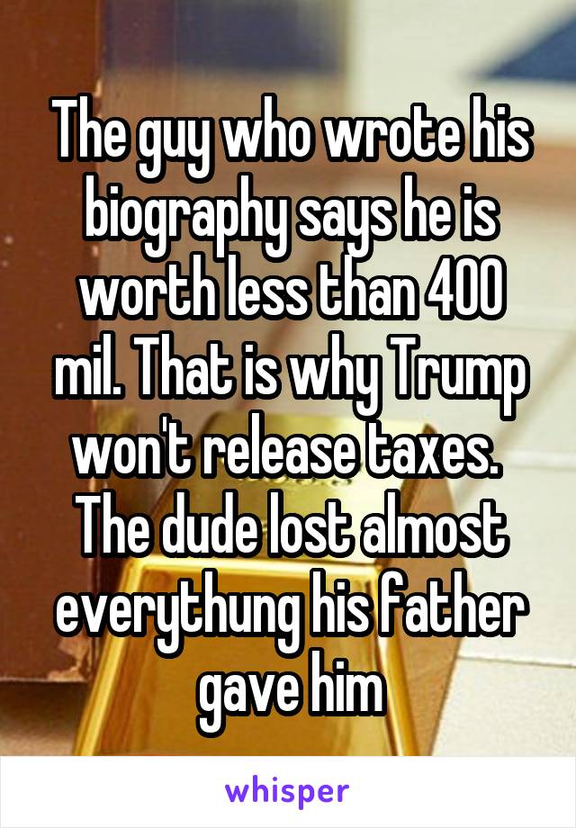 The guy who wrote his biography says he is worth less than 400 mil. That is why Trump won't release taxes.  The dude lost almost everythung his father gave him