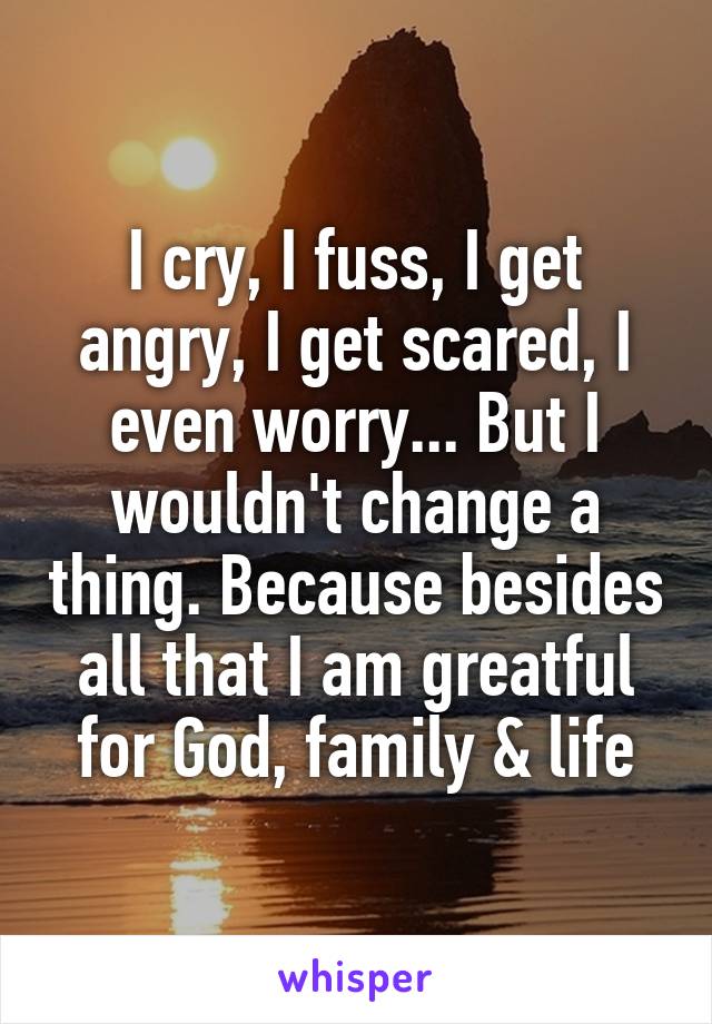 I cry, I fuss, I get angry, I get scared, I even worry... But I wouldn't change a thing. Because besides all that I am greatful for God, family & life