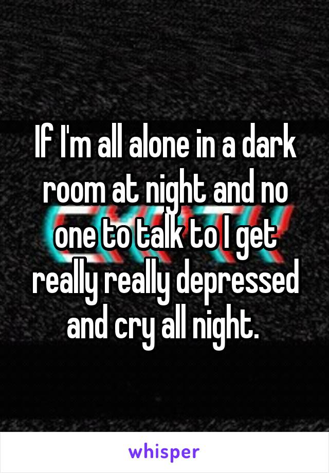 If I'm all alone in a dark room at night and no one to talk to I get really really depressed and cry all night. 