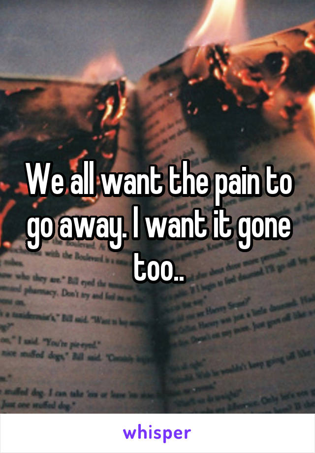 We all want the pain to go away. I want it gone too..