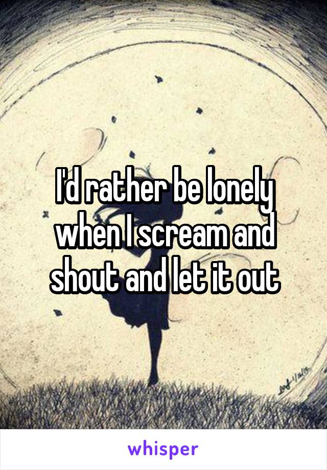I'd rather be lonely when I scream and shout and let it out