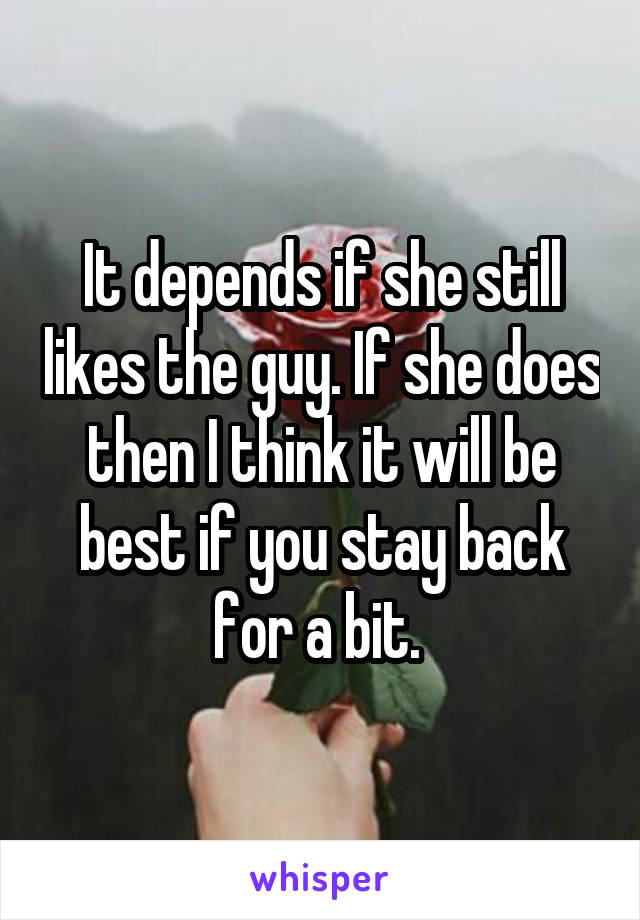 It depends if she still likes the guy. If she does then I think it will be best if you stay back for a bit. 
