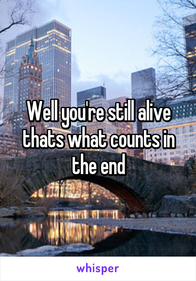 Well you're still alive thats what counts in the end
