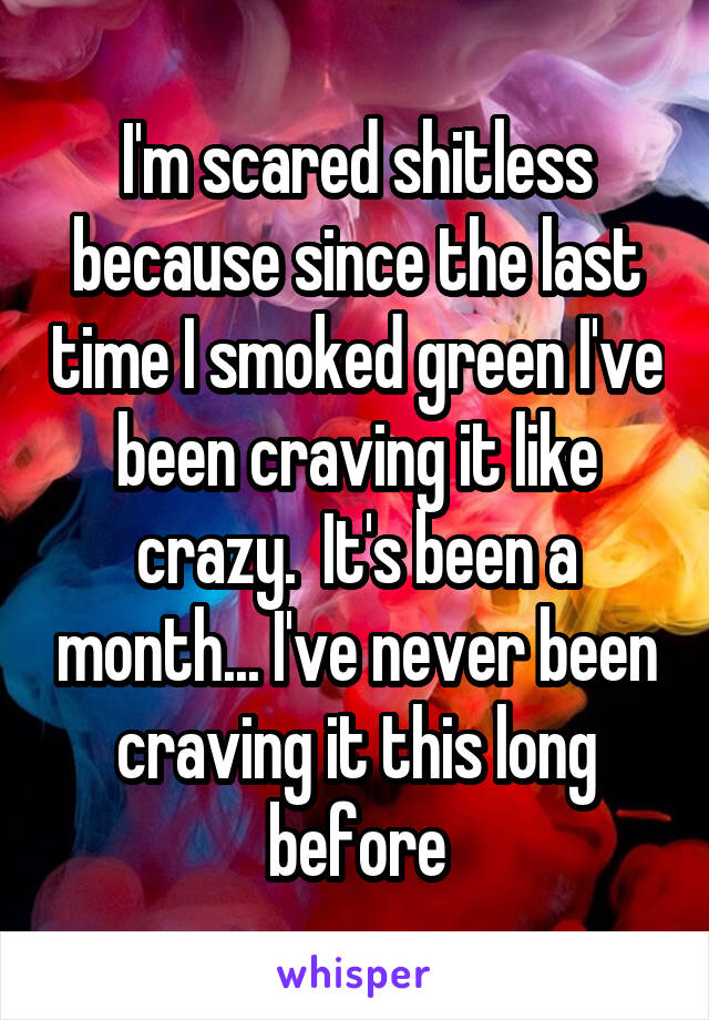 I'm scared shitless because since the last time I smoked green I've been craving it like crazy.  It's been a month... I've never been craving it this long before