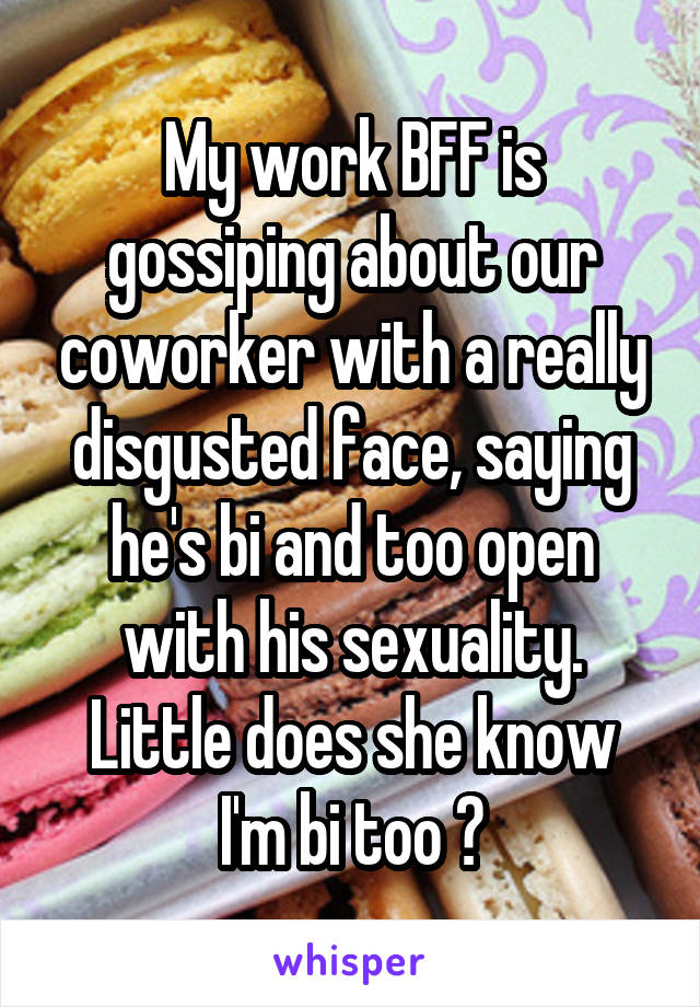 My work BFF is gossiping about our coworker with a really disgusted face, saying he's bi and too open with his sexuality.
Little does she know I'm bi too 😂
