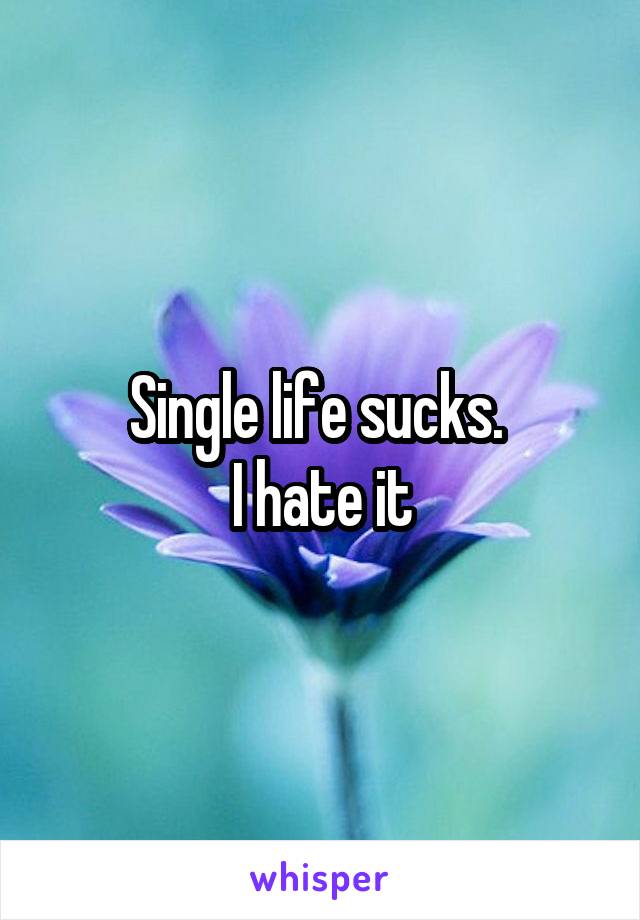 Single life sucks. 
I hate it