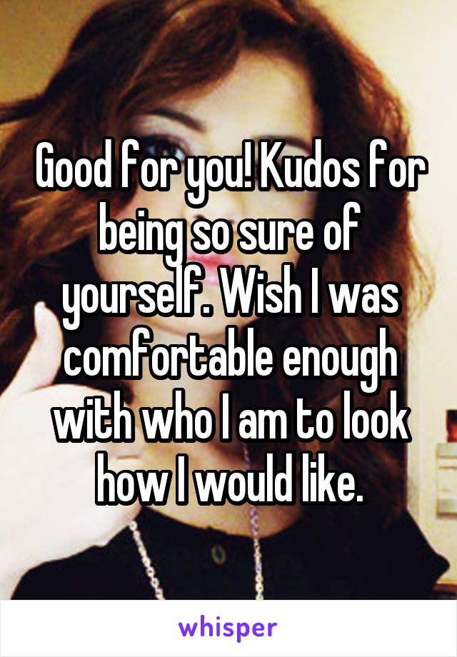 Good for you! Kudos for being so sure of yourself. Wish I was comfortable enough with who I am to look how I would like.