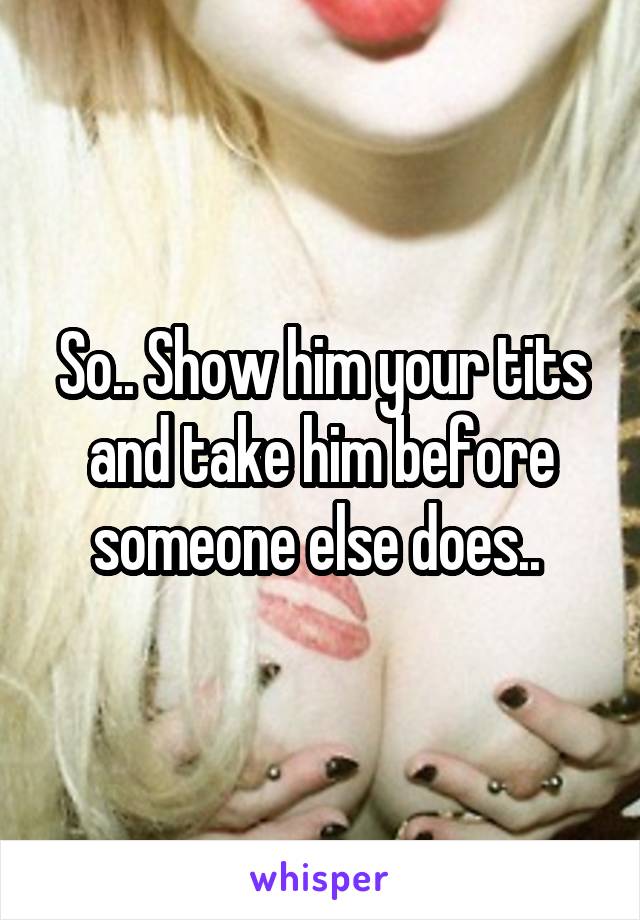 So.. Show him your tits and take him before someone else does.. 