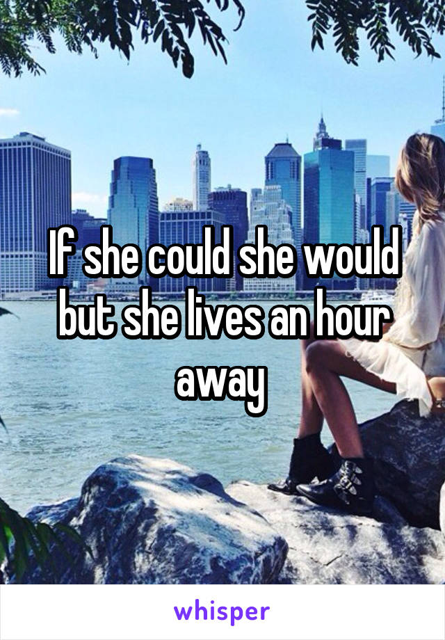 If she could she would but she lives an hour away 