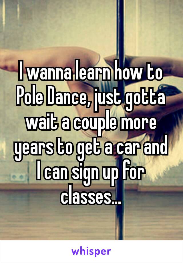 I wanna learn how to Pole Dance, just gotta wait a couple more years to get a car and I can sign up for classes…