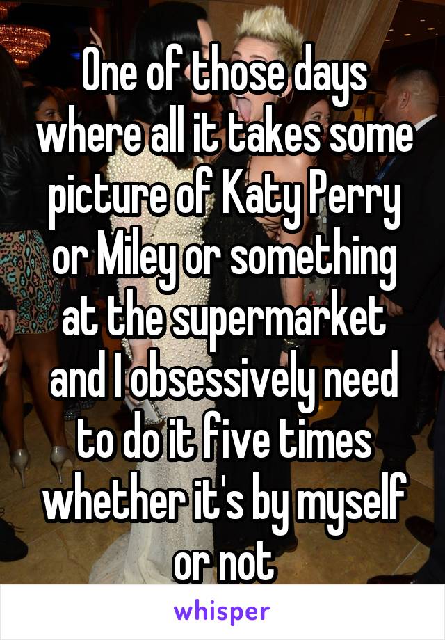 One of those days where all it takes some picture of Katy Perry or Miley or something at the supermarket and I obsessively need to do it five times whether it's by myself or not