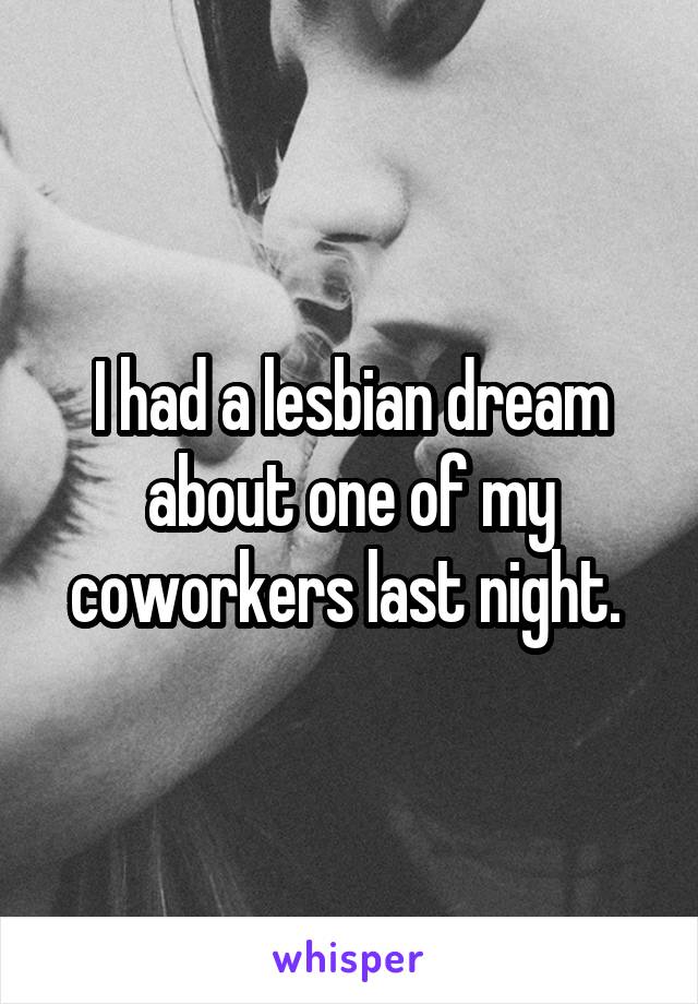 I had a lesbian dream about one of my coworkers last night. 