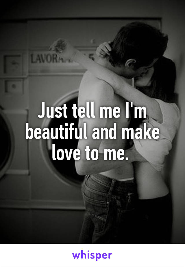 Just tell me I'm beautiful and make love to me. 