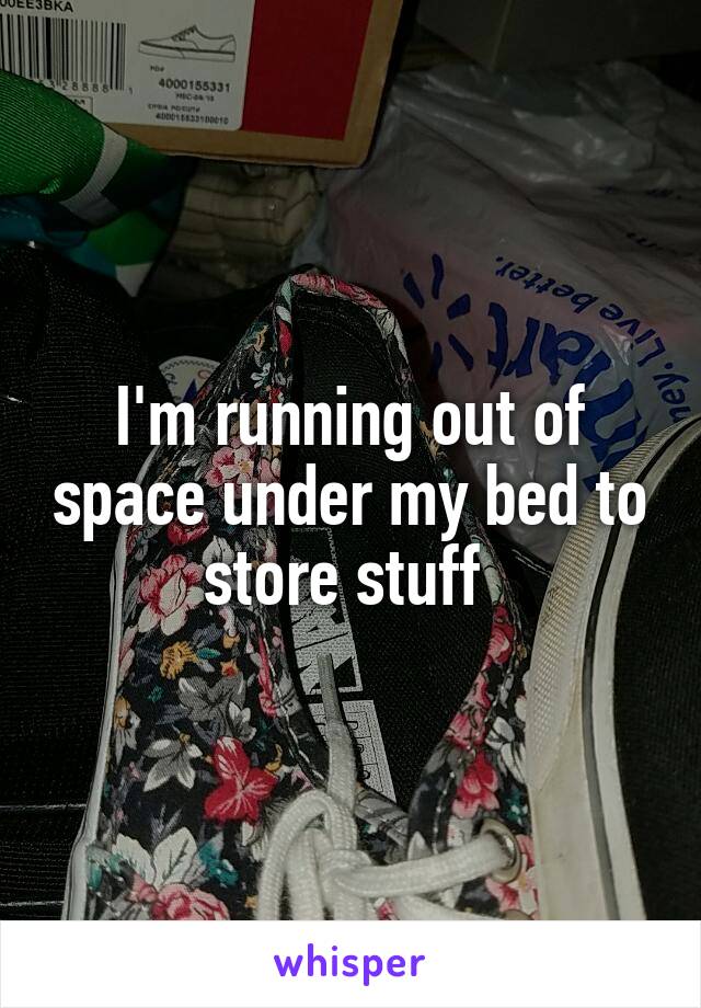 I'm running out of space under my bed to store stuff 