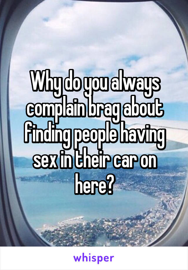 Why do you always complain brag about finding people having sex in their car on here?