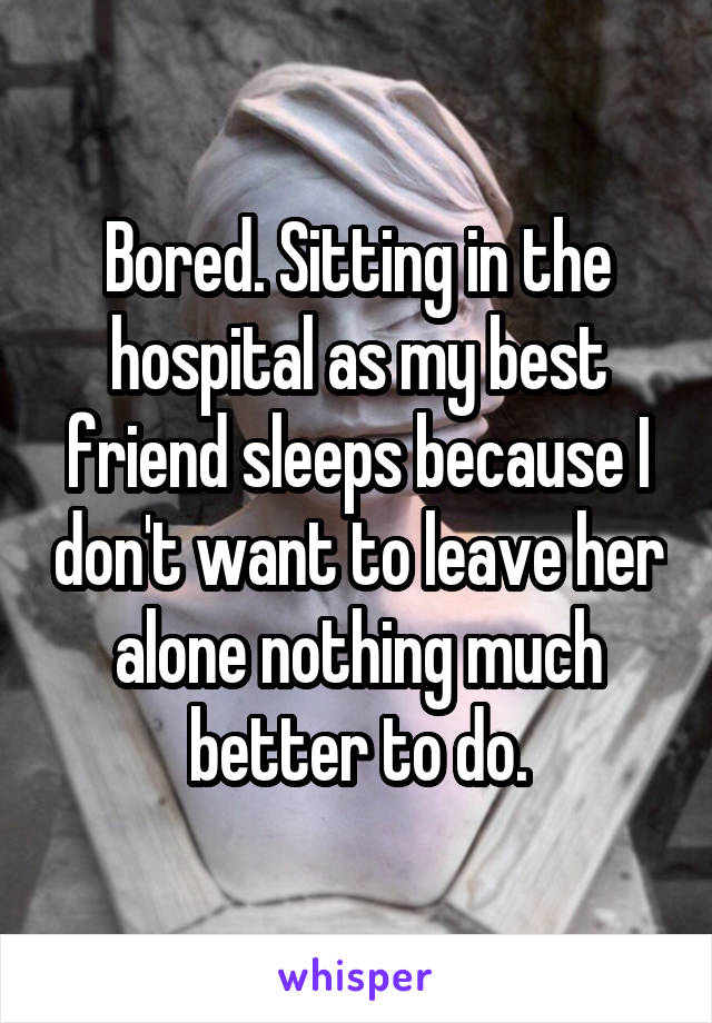 Bored. Sitting in the hospital as my best friend sleeps because I don't want to leave her alone nothing much better to do.