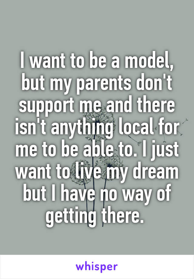 I want to be a model, but my parents don't support me and there isn't anything local for me to be able to. I just want to live my dream but I have no way of getting there. 