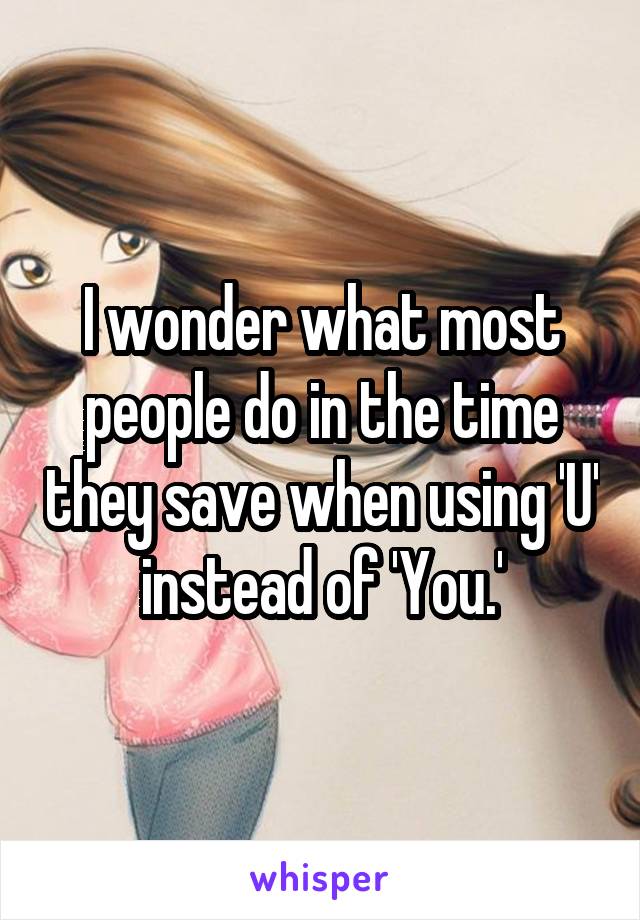 I wonder what most people do in the time they save when using 'U' instead of 'You.'