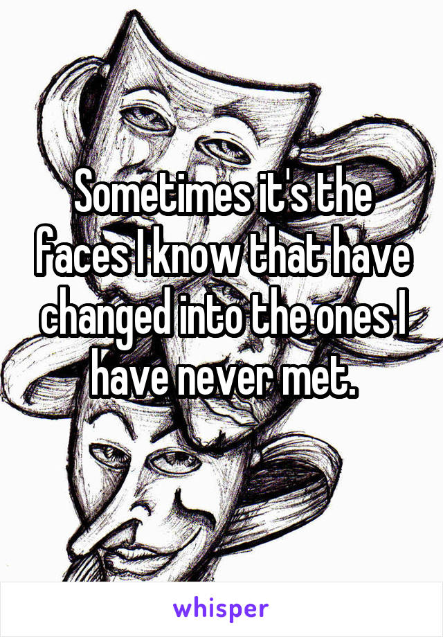 Sometimes it's the faces I know that have changed into the ones I have never met.
 