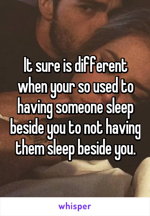 It sure is different when your so used to having someone sleep beside you to not having them sleep beside you.