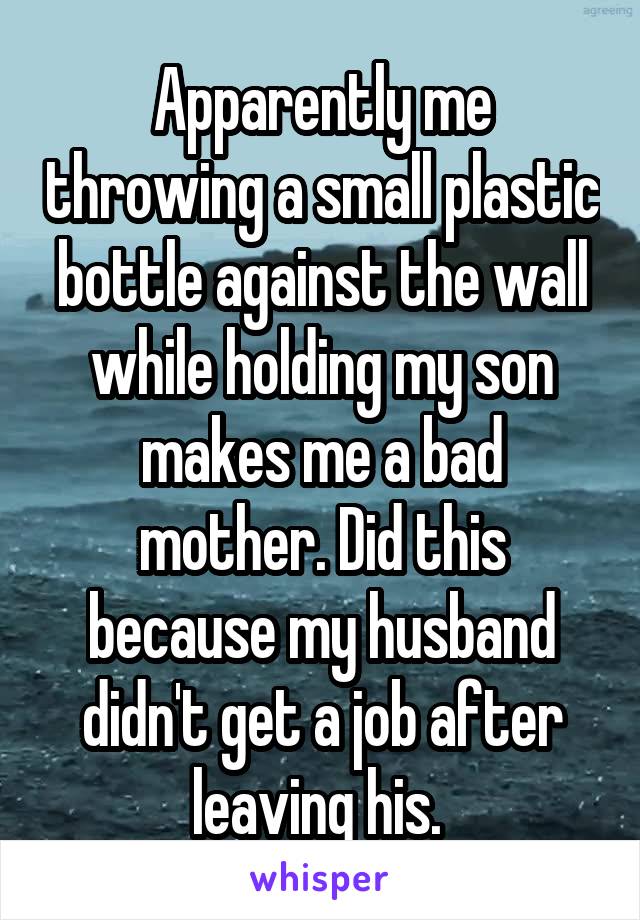 Apparently me throwing a small plastic bottle against the wall while holding my son makes me a bad mother. Did this because my husband didn't get a job after leaving his. 
