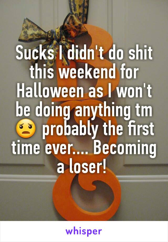 Sucks I didn't do shit this weekend for Halloween as I won't be doing anything tm 😦 probably the first time ever.... Becoming a loser! 