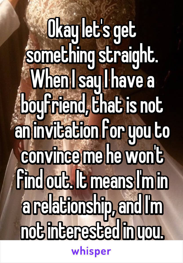 Okay let's get something straight. When I say I have a boyfriend, that is not an invitation for you to convince me he won't find out. It means I'm in a relationship, and I'm not interested in you.