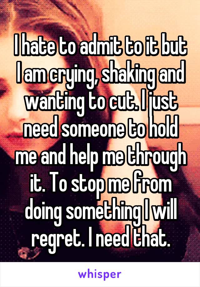 I hate to admit to it but I am crying, shaking and wanting to cut. I just need someone to hold me and help me through it. To stop me from doing something I will regret. I need that.