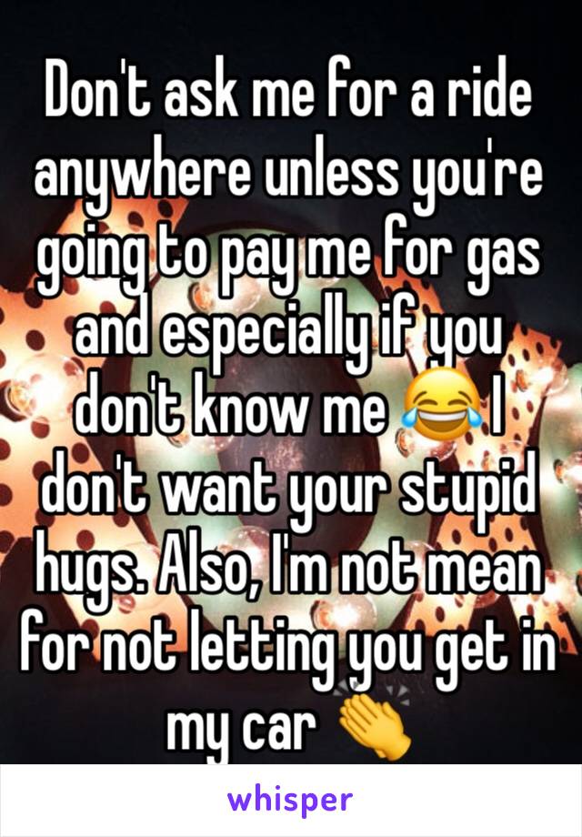 Don't ask me for a ride anywhere unless you're going to pay me for gas and especially if you don't know me 😂 I don't want your stupid hugs. Also, I'm not mean for not letting you get in my car 👏