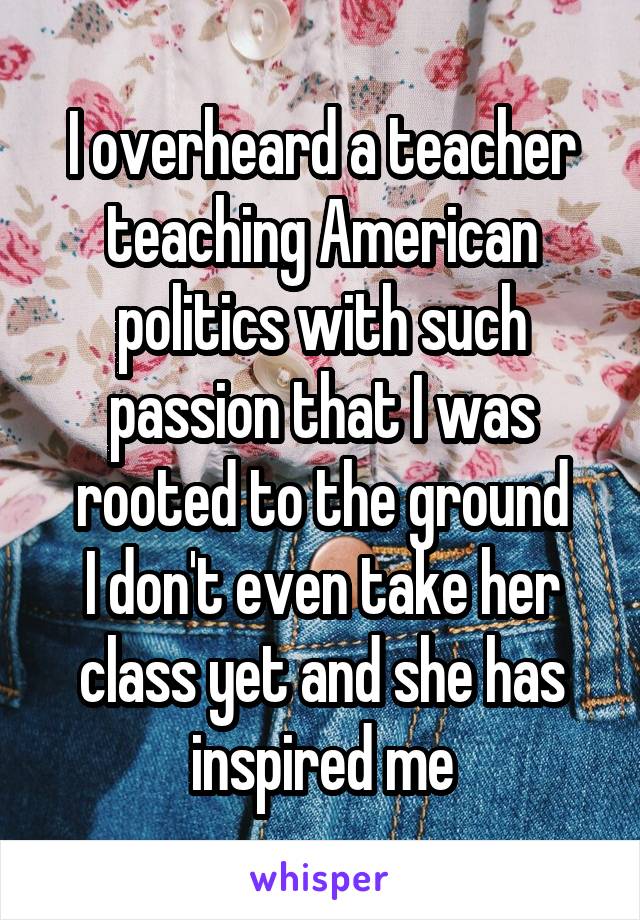 I overheard a teacher teaching American politics with such passion that I was rooted to the ground
I don't even take her class yet and she has inspired me