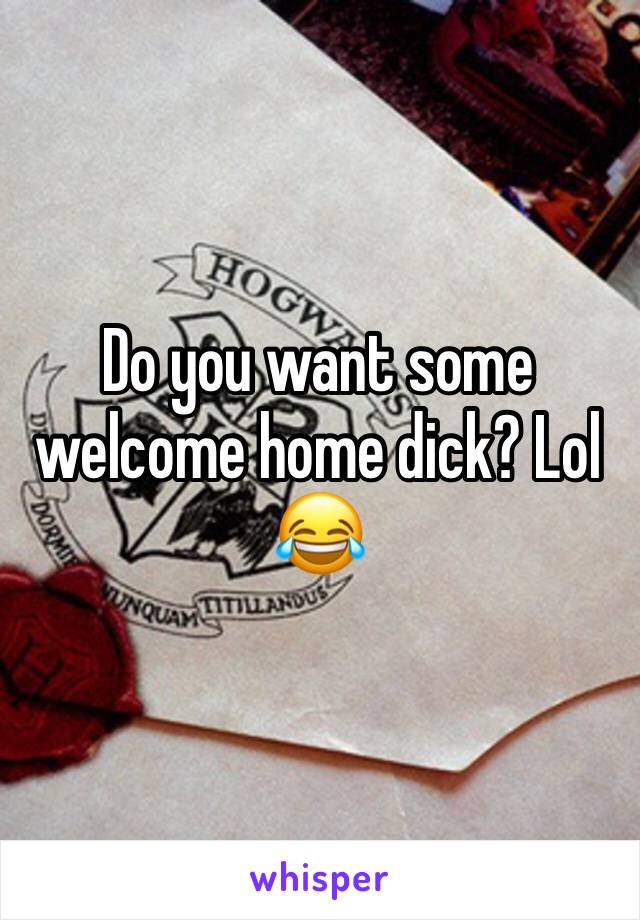 Do you want some welcome home dick? Lol 😂