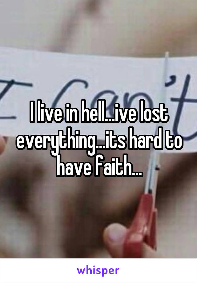 I live in hell...ive lost everything...its hard to have faith...
