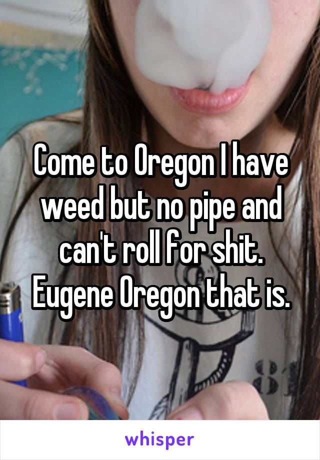 Come to Oregon I have weed but no pipe and can't roll for shit. Eugene Oregon that is.