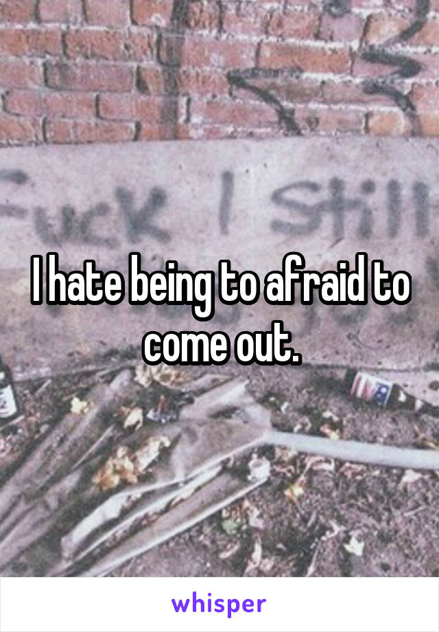 I hate being to afraid to come out.