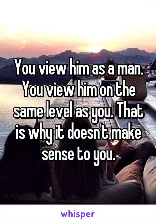 You view him as a man. You view him on the same level as you. That is why it doesn't make sense to you.