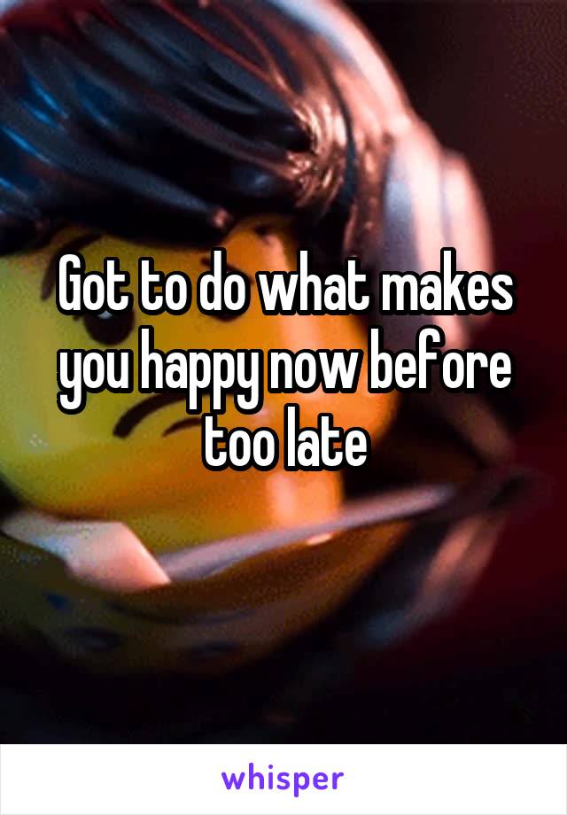 Got to do what makes you happy now before too late
