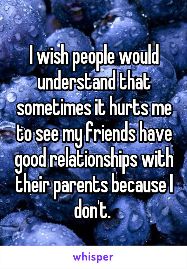 I wish people would understand that sometimes it hurts me to see my friends have good relationships with their parents because I don't. 