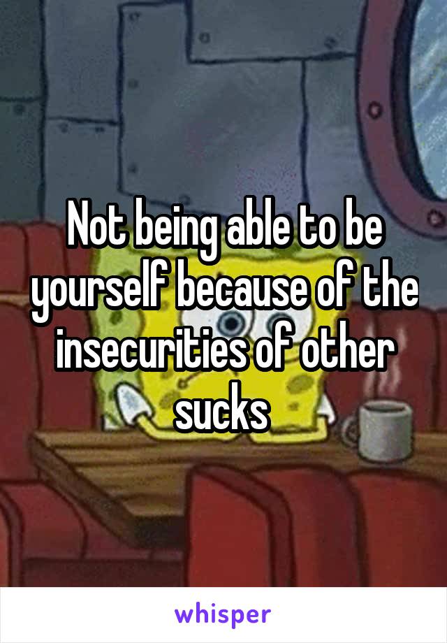 Not being able to be yourself because of the insecurities of other sucks 