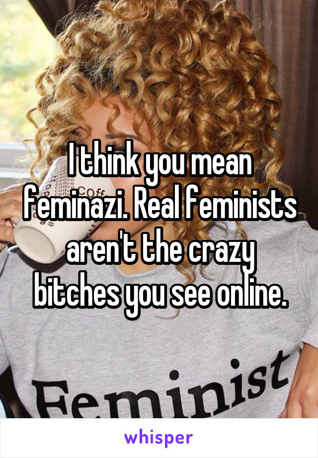 I think you mean feminazi. Real feminists aren't the crazy bitches you see online.