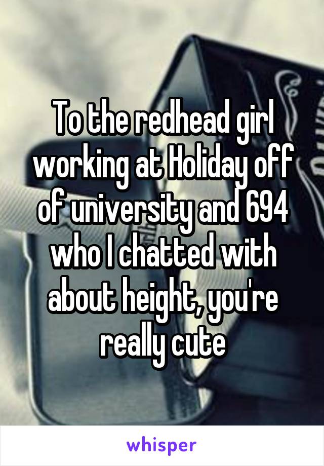 To the redhead girl working at Holiday off of university and 694 who I chatted with about height, you're really cute