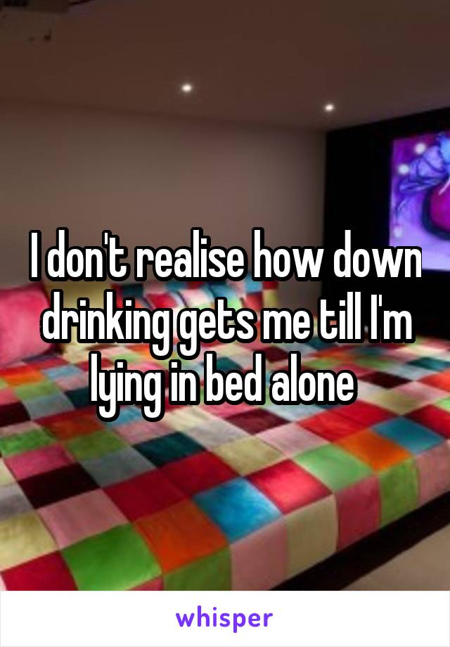 I don't realise how down drinking gets me till I'm lying in bed alone 