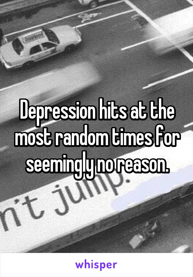 Depression hits at the most random times for seemingly no reason.