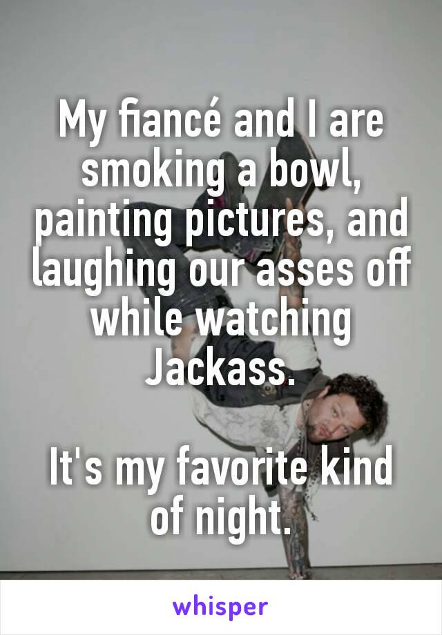 My fiancé and I are smoking a bowl, painting pictures, and laughing our asses off while watching Jackass.

It's my favorite kind of night.