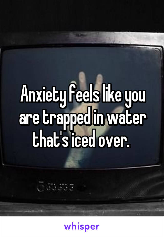 Anxiety feels like you are trapped in water that's iced over. 